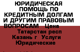 ЮРИДИЧЕСКАЯ ПОМОЩЬ ПО КРЕДИТНЫМ ДОЛГАМ И ДРУГИМ ПРАВОВЫМ ВОПРОСАМ › Цена ­ 2 000 - Татарстан респ., Казань г. Услуги » Юридические   